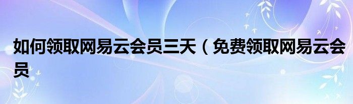 如何领取网易云会员三天（免费领取网易云会员