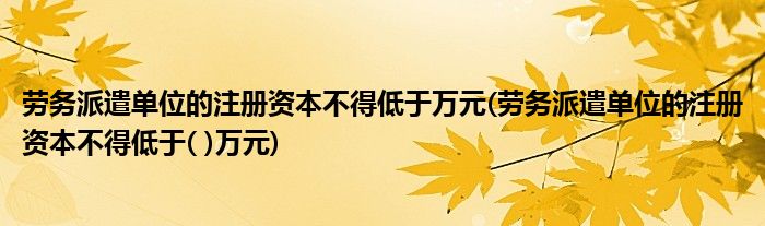 劳务派遣单位的注册资本不得低于万元(劳务派遣单位的注册资本不得低于( )万元)