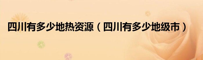 四川有多少地热资源（四川有多少地级市）