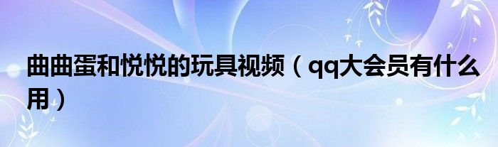 曲曲蛋和悦悦的玩具视频（qq大会员有什么用）