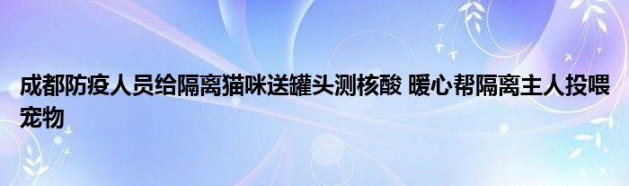 成都防疫人员给隔离猫咪送罐头测核酸 暖心帮隔离主人投喂宠物