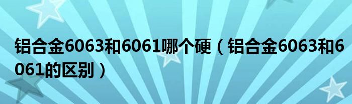 铝合金6063和6061哪个硬（铝合金6063和6061的区别）