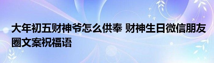 大年初五财神爷怎么供奉 财神生日微信朋友圈文案祝福语