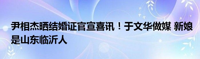 尹相杰晒结婚证官宣喜讯！于文华做媒 新娘是山东临沂人