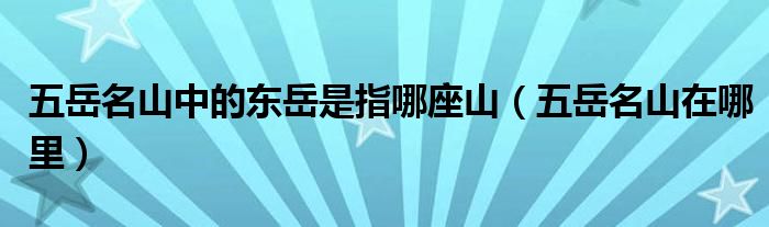 五岳名山中的东岳是指哪座山（五岳名山在哪里）