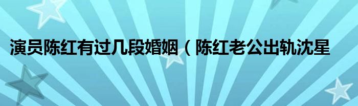 演员陈红有过几段婚姻（陈红老公出轨沈星