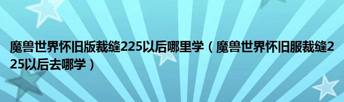 魔兽世界怀旧版裁缝225以后哪里学（魔兽世界怀旧服裁缝225以后去哪学）