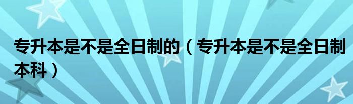 专升本是不是全日制的（专升本是不是全日制本科）