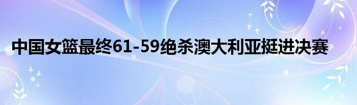 中国女篮最终61-59绝杀澳大利亚挺进决赛