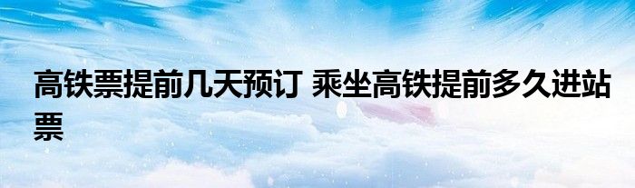 高铁票提前几天预订 乘坐高铁提前多久进站票