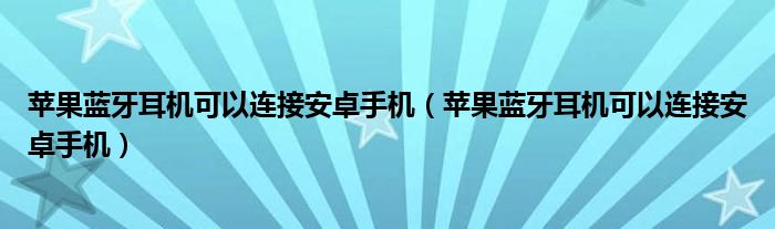 苹果蓝牙耳机可以连接安卓手机（苹果蓝牙耳机可以连接安卓手机）