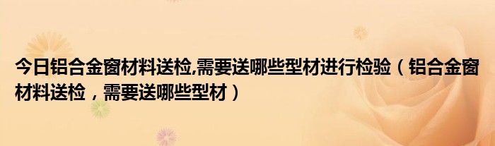 今日铝合金窗材料送检,需要送哪些型材进行检验（铝合金窗材料送检，需要送哪些型材）