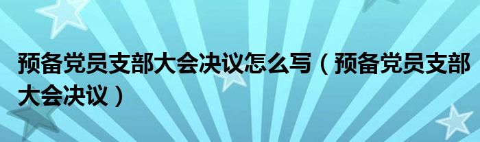 预备党员支部大会决议怎么写（预备党员支部大会决议）