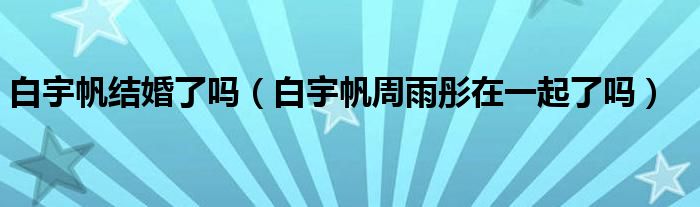 白宇帆结婚了吗（白宇帆周雨彤在一起了吗）