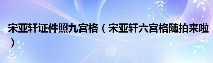 宋亚轩证件照九宫格（宋亚轩六宫格随拍来啦）