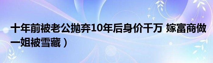 十年前被老公抛弃10年后身价千万 嫁富商做一姐被雪藏）