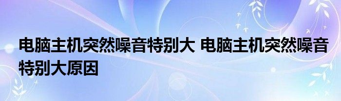 电脑主机突然噪音特别大 电脑主机突然噪音特别大原因