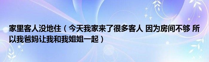 家里客人没地住（今天我家来了很多客人 因为房间不够 所以我爸妈让我和我姐姐一起）