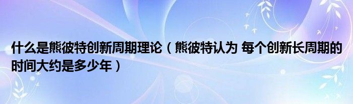 什么是熊彼特创新周期理论（熊彼特认为 每个创新长周期的时间大约是多少年）