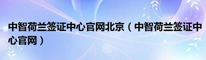 中智荷兰签证中心官网北京（中智荷兰签证中心官网）