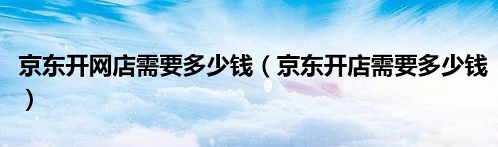 京东开网店需要多少钱（京东开店需要多少钱）