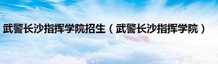 武警长沙指挥学院招生（武警长沙指挥学院）