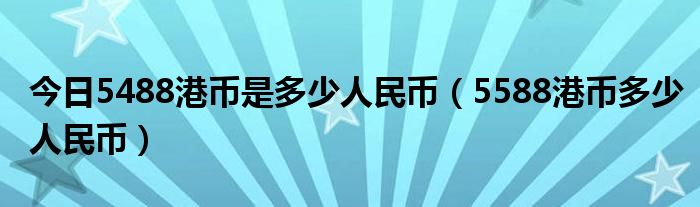 今日5488港币是多少人民币（5588港币多少人民币）