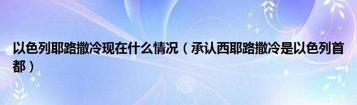 以色列耶路撒冷现在什么情况（承认西耶路撒冷是以色列首都）