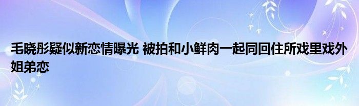 毛晓彤疑似新恋情曝光 被拍和小鲜肉一起同回住所戏里戏外姐弟恋