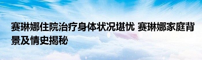 赛琳娜住院治疗身体状况堪忧 赛琳娜家庭背景及情史揭秘