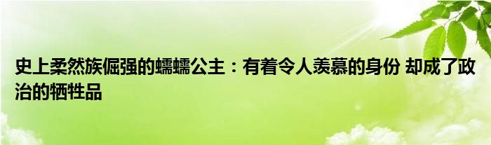 史上柔然族倔强的蠕蠕公主：有着令人羡慕的身份 却成了政治的牺牲品