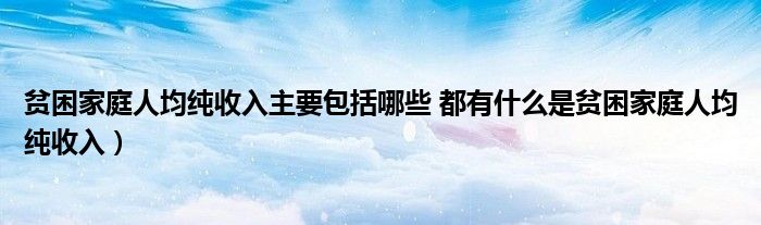 贫困家庭人均纯收入主要包括哪些 都有什么是贫困家庭人均纯收入）