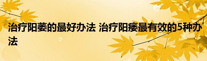 治疗阳萎的最好办法 治疗阳痿最有效的5种办法