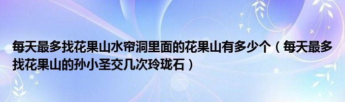 每天最多找花果山水帘洞里面的花果山有多少个（每天最多找花果山的孙小圣交几次玲珑石）