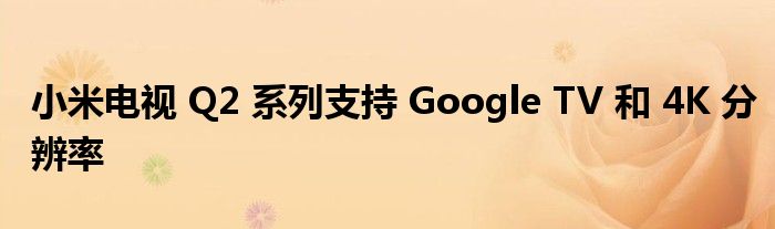 小米电视 Q2 系列支持 Google TV 和 4K 分辨率