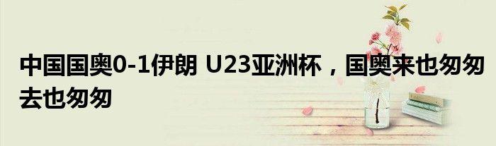 中国国奥0-1伊朗 U23亚洲杯，国奥来也匆匆去也匆匆