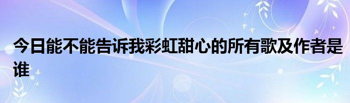 今日能不能告诉我彩虹甜心的所有歌及作者是谁