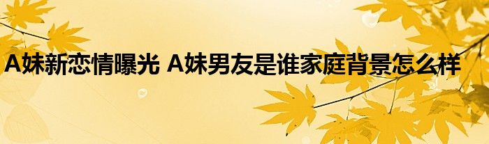 A妹新恋情曝光 A妹男友是谁家庭背景怎么样