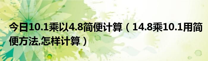 今日10.1乘以4.8简便计算（14.8乘10.1用简便方法,怎样计算）