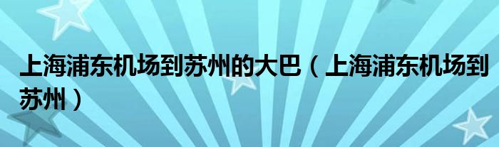 上海浦东机场到苏州的大巴（上海浦东机场到苏州）