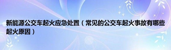 新能源公交车起火应急处置（常见的公交车起火事故有哪些起火原因）