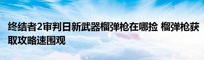 终结者2审判日新武器榴弹枪在哪捡 榴弹枪获取攻略速围观