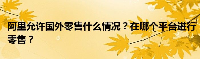 阿里允许国外零售什么情况？在哪个平台进行零售？