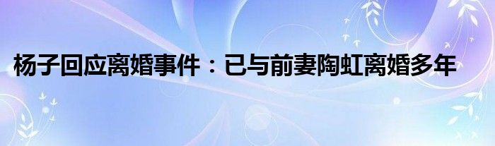 杨子回应离婚事件：已与前妻陶虹离婚多年