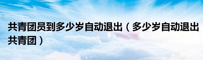 共青团员到多少岁自动退出（多少岁自动退出共青团）