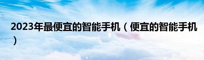 2023年最便宜的智能手机（便宜的智能手机）