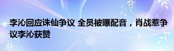 李沁回应诛仙争议 全员被曝配音，肖战惹争议李沁获赞