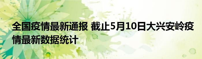 全国疫情最新通报 截止5月10日大兴安岭疫情最新数据统计