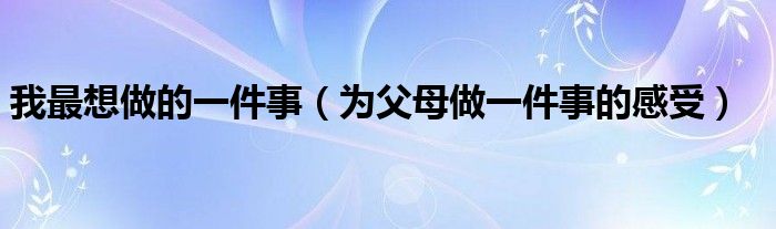 我最想做的一件事（为父母做一件事的感受）