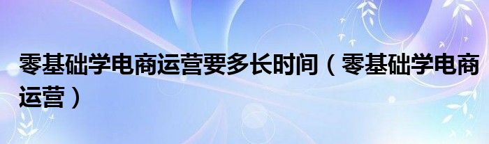 零基础学电商运营要多长时间（零基础学电商运营）